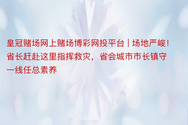 皇冠赌场网上赌场博彩网投平台 | 场地严峻！省长赶赴这里指挥救灾，省会城市市长镇守一线任总素养