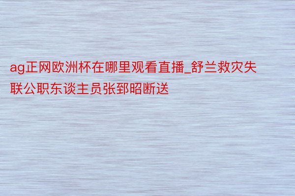 ag正网欧洲杯在哪里观看直播_舒兰救灾失联公职东谈主员张郅昭断送