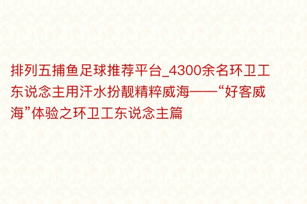 排列五捕鱼足球推荐平台_4300余名环卫工东说念主用汗水扮靓精粹威海——“好客威海”体验之环卫工东说念主篇