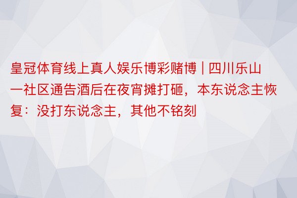 皇冠体育线上真人娱乐博彩赌博 | 四川乐山一社区通告酒后在夜宵摊打砸，本东说念主恢复：没打东说念主，其他不铭刻