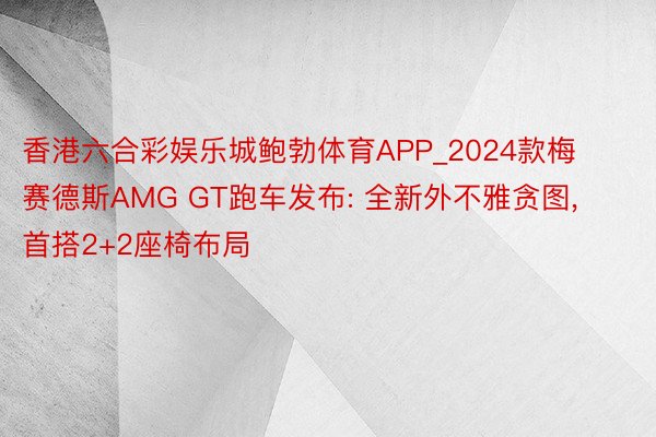 香港六合彩娱乐城鲍勃体育APP_2024款梅赛德斯AMG GT跑车发布: 全新外不雅贪图, 首搭2+2座椅布局