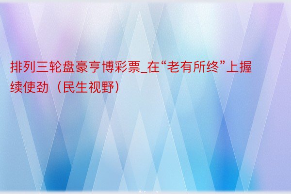 排列三轮盘豪亨博彩票_在“老有所终”上握续使劲（民生视野）