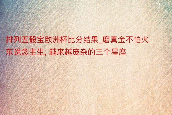 排列五骰宝欧洲杯比分结果_磨真金不怕火东说念主生, 越来越庞杂的三个星座