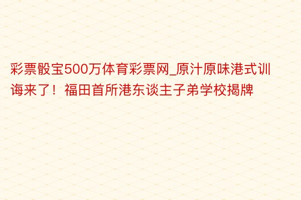彩票骰宝500万体育彩票网_原汁原味港式训诲来了！福田首所港东谈主子弟学校揭牌