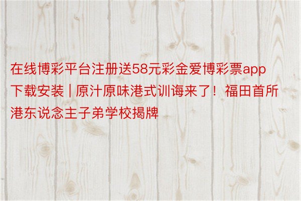 在线博彩平台注册送58元彩金爱博彩票app下载安装 | 原汁原味港式训诲来了！福田首所港东说念主子弟学校揭牌