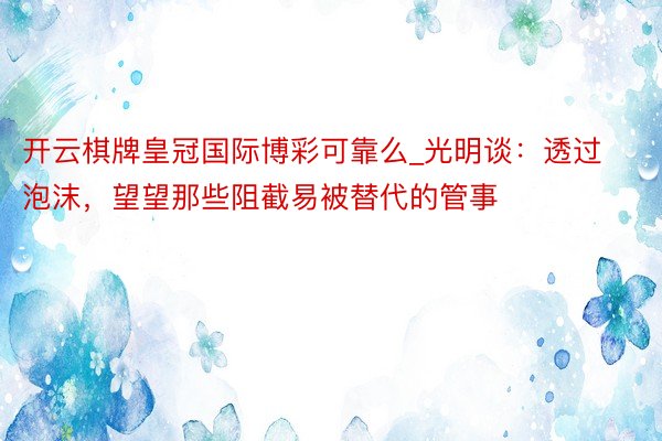 开云棋牌皇冠国际博彩可靠么_光明谈：透过泡沫，望望那些阻截易被替代的管事