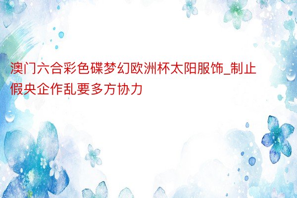 澳门六合彩色碟梦幻欧洲杯太阳服饰_制止假央企作乱要多方协力