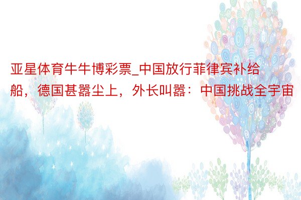 亚星体育牛牛博彩票_中国放行菲律宾补给船，德国甚嚣尘上，外长叫嚣：中国挑战全宇宙