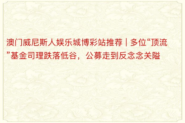 澳门威尼斯人娱乐城博彩站推荐 | 多位“顶流”基金司理跌落低谷，公募走到反念念关隘