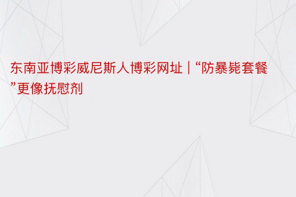 东南亚博彩威尼斯人博彩网址 | “防暴毙套餐”更像抚慰剂
