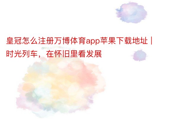 皇冠怎么注册万博体育app苹果下载地址 | 时光列车，在怀旧里看发展