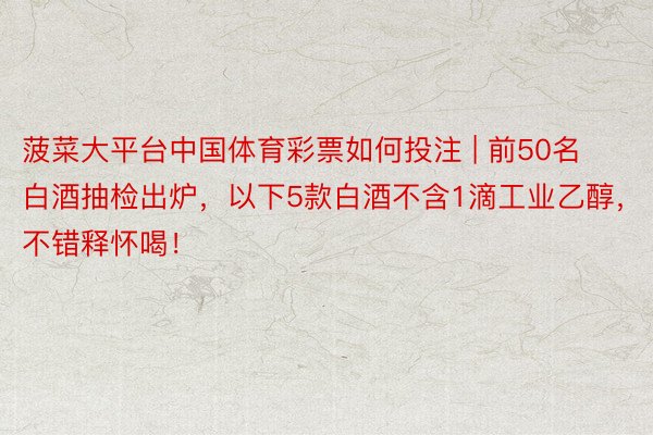 菠菜大平台中国体育彩票如何投注 | 前50名白酒抽检出炉，以下5款白酒不含1滴工业乙醇，不错释怀喝！
