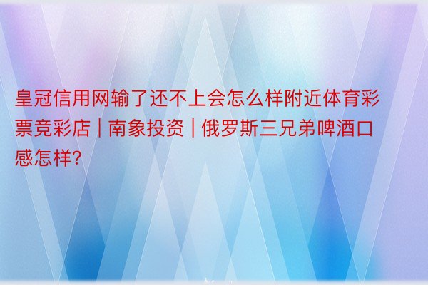 皇冠信用网输了还不上会怎么样附近体育彩票竞彩店 | 南象投资 | 俄罗斯三兄弟啤酒口感怎样？
