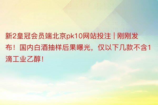 新2皇冠会员端北京pk10网站投注 | 刚刚发布！国内白酒抽样后果曝光，仅以下几款不含1滴工业乙醇！