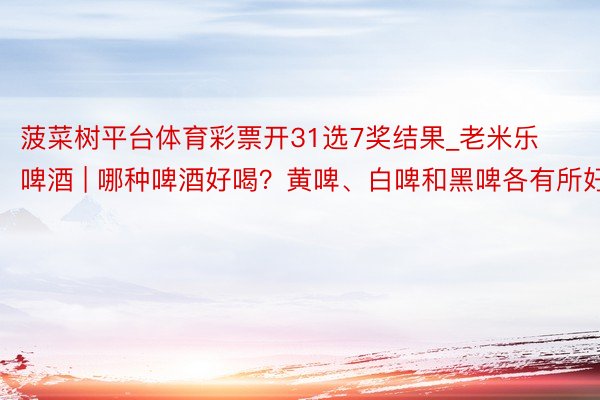 菠菜树平台体育彩票开31选7奖结果_老米乐啤酒 | 哪种啤酒好喝？黄啤、白啤和黑啤各有所好