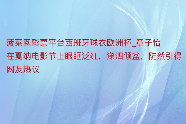 菠菜网彩票平台西班牙球衣欧洲杯_章子怡在戛纳电影节上眼眶泛红，涕泗倾盆，陡然引得网友热议