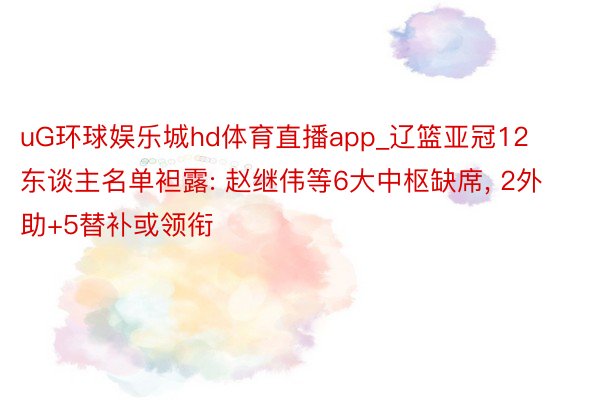 uG环球娱乐城hd体育直播app_辽篮亚冠12东谈主名单袒露: 赵继伟等6大中枢缺席, 2外助+5替补或领衔
