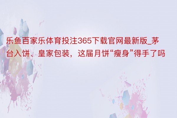 乐鱼百家乐体育投注365下载官网最新版_茅台入饼、皇家包装，这届月饼“瘦身”得手了吗