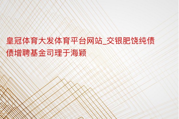 皇冠体育大发体育平台网站_交银肥饶纯债债增聘基金司理于海颖