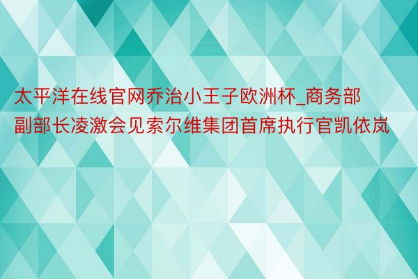 太平洋在线官网乔治小王子欧洲杯_商务部副部长凌激会见索尔维集团首席执行官凯依岚