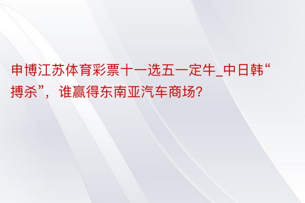 申博江苏体育彩票十一选五一定牛_中日韩“搏杀”，谁赢得东南亚汽车商场？