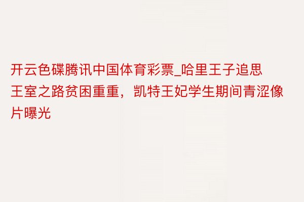 开云色碟腾讯中国体育彩票_哈里王子追思王室之路贫困重重，凯特王妃学生期间青涩像片曝光