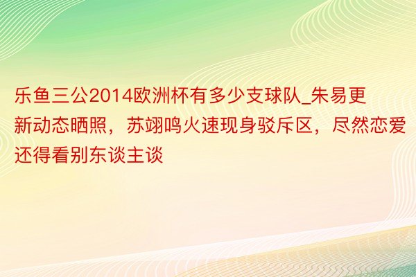 乐鱼三公2014欧洲杯有多少支球队_朱易更新动态晒照，苏翊鸣火速现身驳斥区，尽然恋爱还得看别东谈主谈