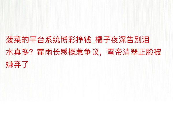 菠菜的平台系统博彩挣钱_橘子夜深告别泪水真多？霍雨长感概惹争议，雪帝清翠正脸被嫌弃了