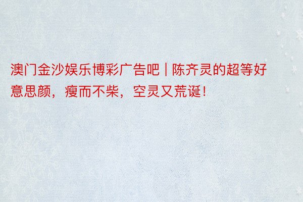 澳门金沙娱乐博彩广告吧 | 陈齐灵的超等好意思颜，瘦而不柴，空灵又荒诞！