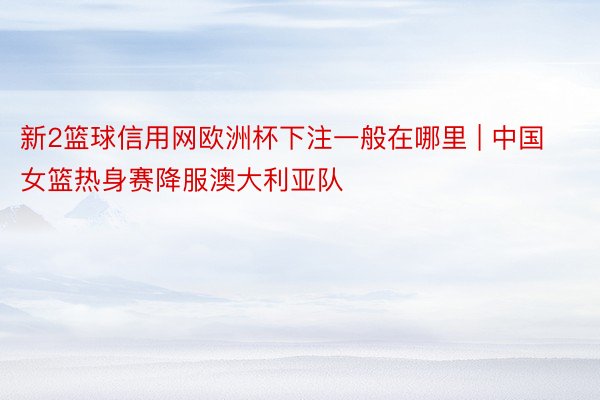 新2篮球信用网欧洲杯下注一般在哪里 | 中国女篮热身赛降服澳大利亚队