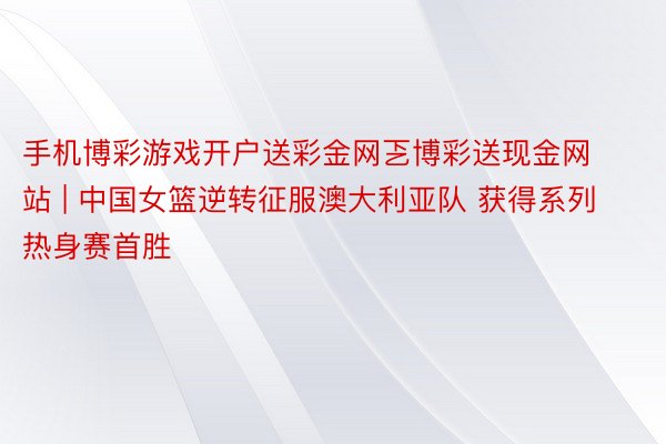 手机博彩游戏开户送彩金网乤博彩送现金网站 | 中国女篮逆转征服澳大利亚队 获得系列热身赛首胜