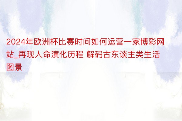 2024年欧洲杯比赛时间如何运营一家博彩网站_再现人命演化历程 解码古东谈主类生活图景