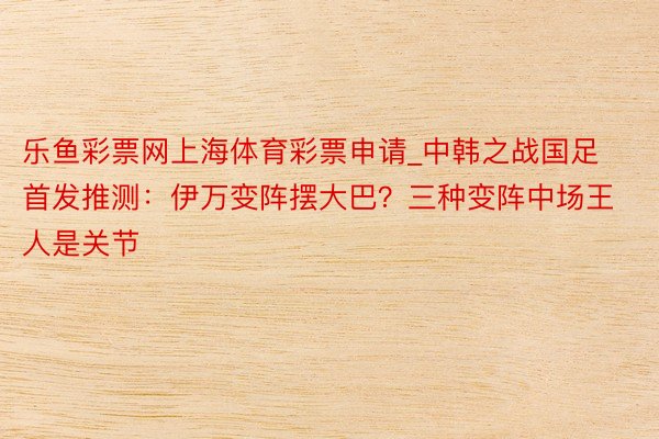 乐鱼彩票网上海体育彩票申请_中韩之战国足首发推测：伊万变阵摆大巴？三种变阵中场王人是关节