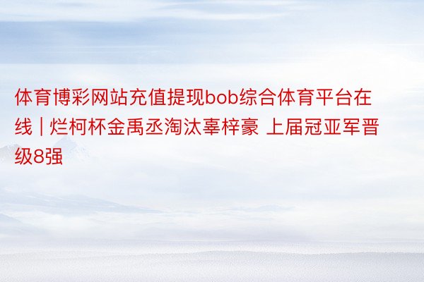 体育博彩网站充值提现bob综合体育平台在线 | 烂柯杯金禹丞淘汰辜梓豪 上届冠亚军晋级8强