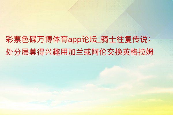 彩票色碟万博体育app论坛_骑士往复传说：处分层莫得兴趣用加兰或阿伦交换英格拉姆