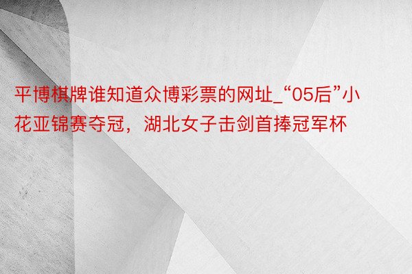 平博棋牌谁知道众博彩票的网址_“05后”小花亚锦赛夺冠，湖北女子击剑首捧冠军杯
