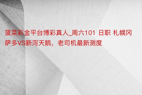 菠菜彩金平台博彩真人_周六101 日职 札幌冈萨多VS新泻天鹅，老司机最新测度