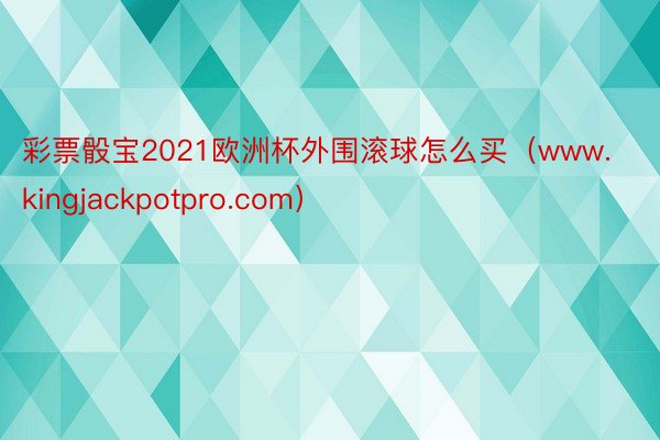 彩票骰宝2021欧洲杯外围滚球怎么买（www.kingjackpotpro.com）