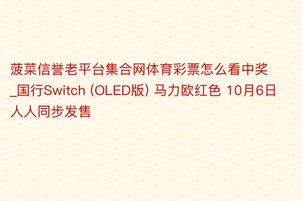 菠菜信誉老平台集合网体育彩票怎么看中奖_国行Switch (OLED版) 马力欧红色 10月6日人人同步发售