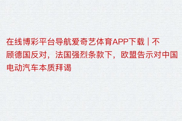 在线博彩平台导航爱奇艺体育APP下载 | 不顾德国反对，法国强烈条款下，欧盟告示对中国电动汽车本质拜谒