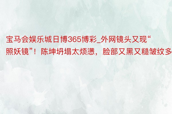 宝马会娱乐城日博365博彩_外网镜头又现“照妖镜”！陈坤坍塌太烦懑，脸部又黑又糙皱纹多