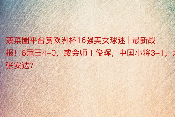 菠菜圈平台赏欧洲杯16强美女球迷 | 最新战报！6冠王4-0，或会师丁俊晖，中国小将3-1，爆冷张安达？