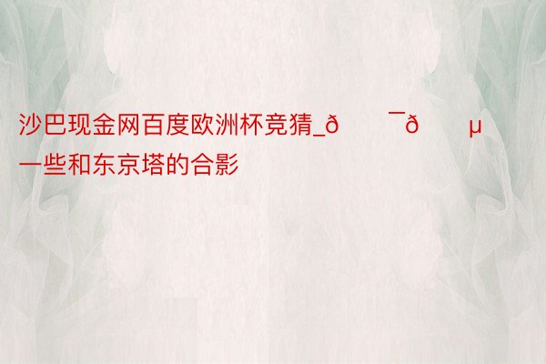 沙巴现金网百度欧洲杯竞猜_🇯🇵一些和东京塔的合影