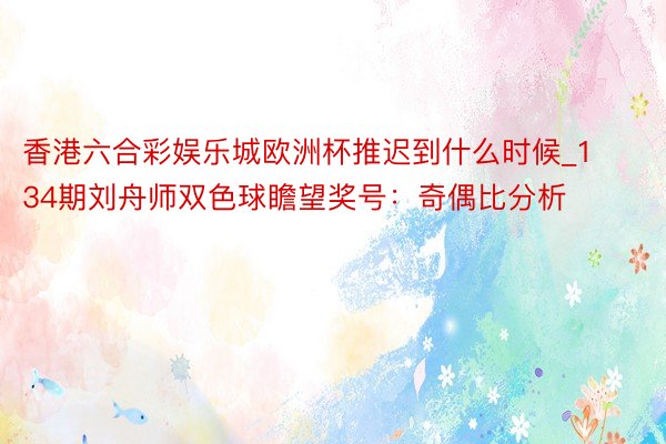 香港六合彩娱乐城欧洲杯推迟到什么时候_134期刘舟师双色球瞻望奖号：奇偶比分析
