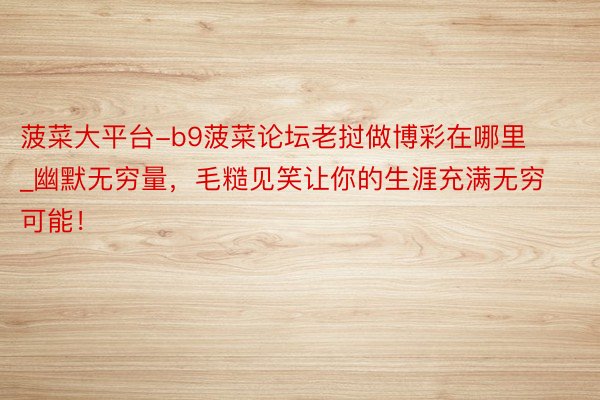 菠菜大平台-b9菠菜论坛老挝做博彩在哪里_幽默无穷量，毛糙见笑让你的生涯充满无穷可能！