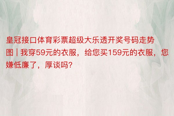 皇冠接口体育彩票超级大乐透开奖号码走势图 | 我穿59元的衣服，给您买159元的衣服，您嫌低廉了，厚谈吗？