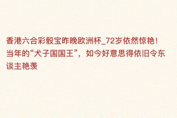 香港六合彩骰宝昨晚欧洲杯_72岁依然惊艳！当年的“犬子国国王”，如今好意思得依旧令东谈主艳羡