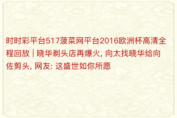 时时彩平台517菠菜网平台2016欧洲杯高清全程回放 | 晓华剃头店再爆火, 向太找晓华给向佐剪头, 网友: 这盛世如你所愿