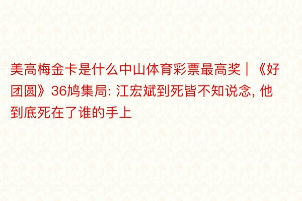 美高梅金卡是什么中山体育彩票最高奖 | 《好团圆》36鸠集局: 江宏斌到死皆不知说念, 他到底死在了谁的手上