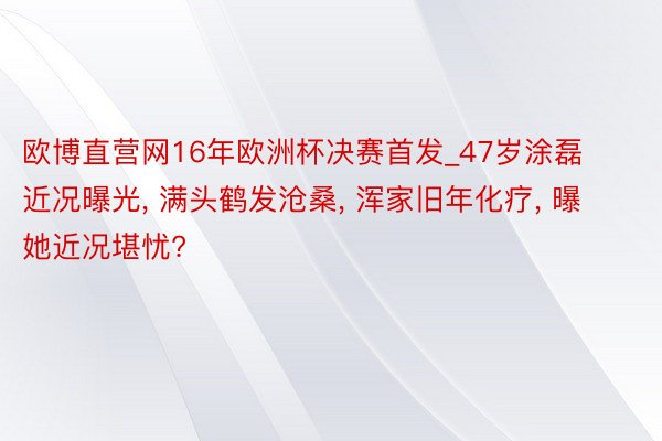 欧博直营网16年欧洲杯决赛首发_47岁涂磊近况曝光, 满头鹤发沧桑, 浑家旧年化疗, 曝她近况堪忧?